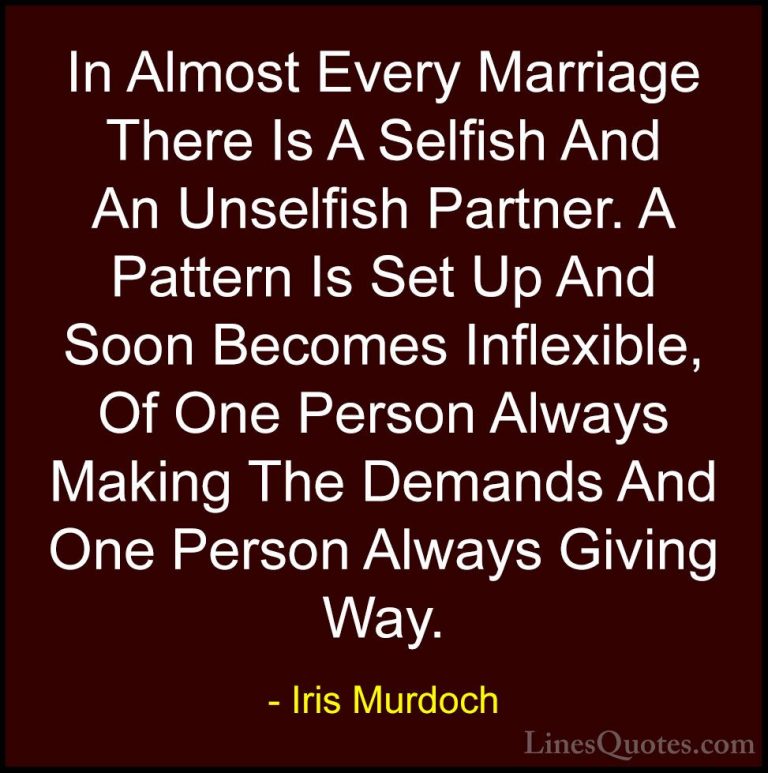 Iris Murdoch Quotes (12) - In Almost Every Marriage There Is A Se... - QuotesIn Almost Every Marriage There Is A Selfish And An Unselfish Partner. A Pattern Is Set Up And Soon Becomes Inflexible, Of One Person Always Making The Demands And One Person Always Giving Way.