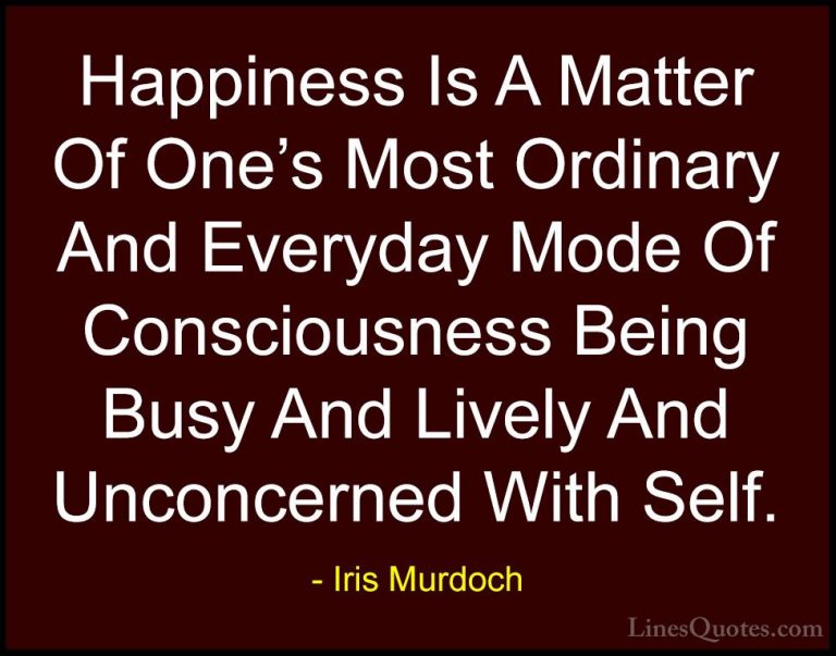 Iris Murdoch Quotes (14) - Happiness Is A Matter Of One's Most Or... - QuotesHappiness Is A Matter Of One's Most Ordinary And Everyday Mode Of Consciousness Being Busy And Lively And Unconcerned With Self.