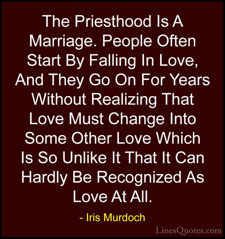 Iris Murdoch Quotes (29) - The Priesthood Is A Marriage. People O... - QuotesThe Priesthood Is A Marriage. People Often Start By Falling In Love, And They Go On For Years Without Realizing That Love Must Change Into Some Other Love Which Is So Unlike It That It Can Hardly Be Recognized As Love At All.