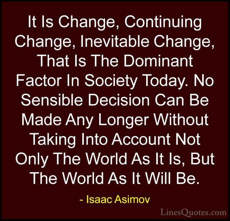 Isaac Asimov Quotes (2) - It Is Change, Continuing Change, Inevit... - QuotesIt Is Change, Continuing Change, Inevitable Change, That Is The Dominant Factor In Society Today. No Sensible Decision Can Be Made Any Longer Without Taking Into Account Not Only The World As It Is, But The World As It Will Be.