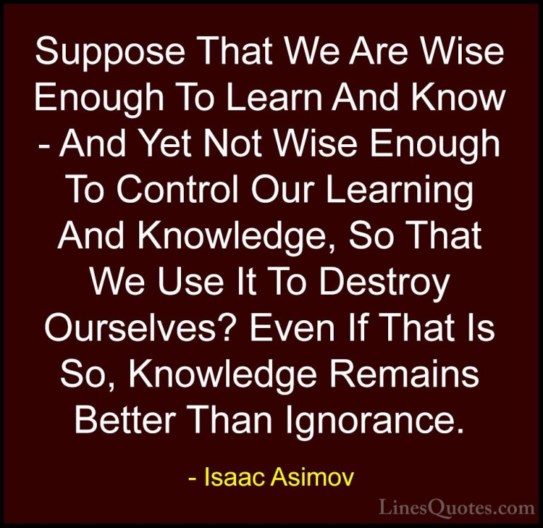 Isaac Asimov Quotes (20) - Suppose That We Are Wise Enough To Lea... - QuotesSuppose That We Are Wise Enough To Learn And Know - And Yet Not Wise Enough To Control Our Learning And Knowledge, So That We Use It To Destroy Ourselves? Even If That Is So, Knowledge Remains Better Than Ignorance.