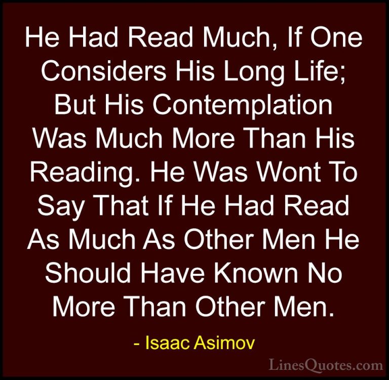 Isaac Asimov Quotes (26) - He Had Read Much, If One Considers His... - QuotesHe Had Read Much, If One Considers His Long Life; But His Contemplation Was Much More Than His Reading. He Was Wont To Say That If He Had Read As Much As Other Men He Should Have Known No More Than Other Men.