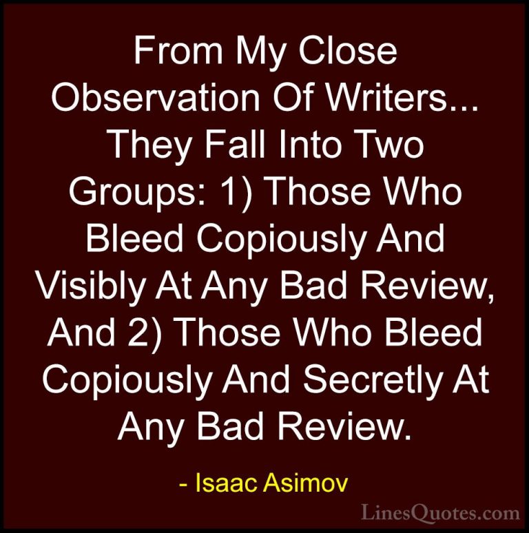 Isaac Asimov Quotes (29) - From My Close Observation Of Writers..... - QuotesFrom My Close Observation Of Writers... They Fall Into Two Groups: 1) Those Who Bleed Copiously And Visibly At Any Bad Review, And 2) Those Who Bleed Copiously And Secretly At Any Bad Review.