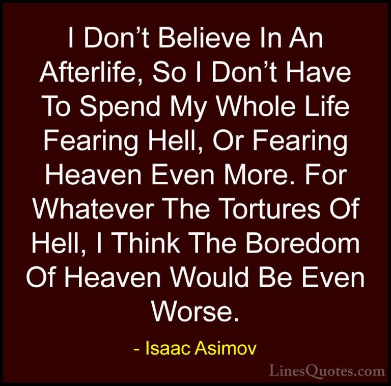 Isaac Asimov Quotes (3) - I Don't Believe In An Afterlife, So I D... - QuotesI Don't Believe In An Afterlife, So I Don't Have To Spend My Whole Life Fearing Hell, Or Fearing Heaven Even More. For Whatever The Tortures Of Hell, I Think The Boredom Of Heaven Would Be Even Worse.