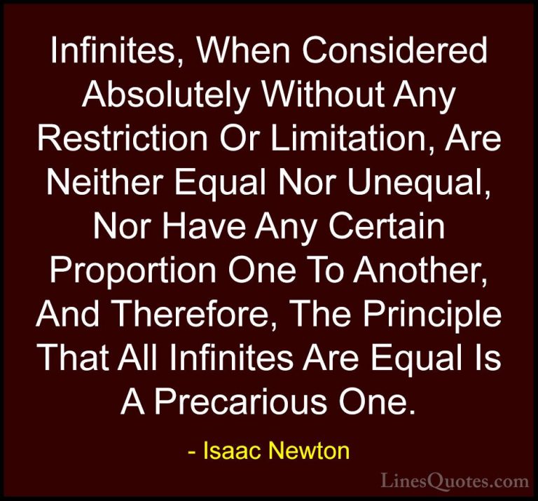 Isaac Newton Quotes (12) - Infinites, When Considered Absolutely ... - QuotesInfinites, When Considered Absolutely Without Any Restriction Or Limitation, Are Neither Equal Nor Unequal, Nor Have Any Certain Proportion One To Another, And Therefore, The Principle That All Infinites Are Equal Is A Precarious One.
