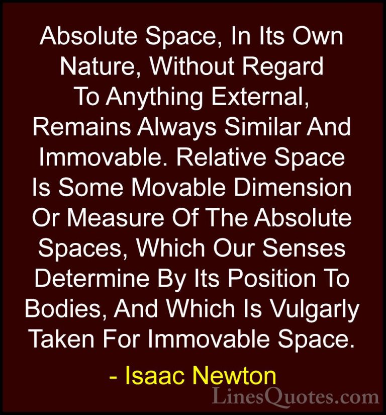 Isaac Newton Quotes (24) - Absolute Space, In Its Own Nature, Wit... - QuotesAbsolute Space, In Its Own Nature, Without Regard To Anything External, Remains Always Similar And Immovable. Relative Space Is Some Movable Dimension Or Measure Of The Absolute Spaces, Which Our Senses Determine By Its Position To Bodies, And Which Is Vulgarly Taken For Immovable Space.