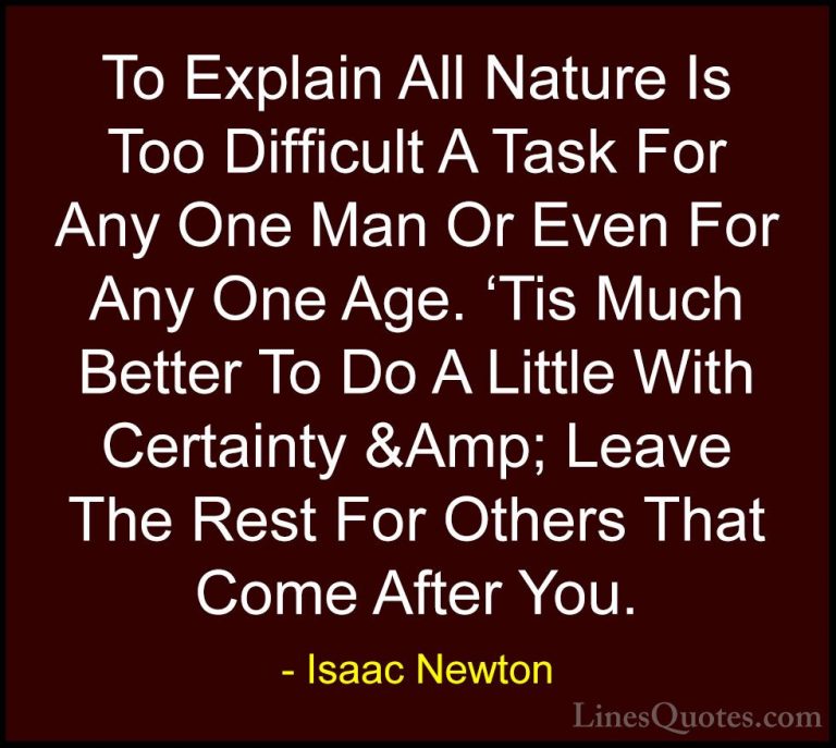 Isaac Newton Quotes (29) - To Explain All Nature Is Too Difficult... - QuotesTo Explain All Nature Is Too Difficult A Task For Any One Man Or Even For Any One Age. 'Tis Much Better To Do A Little With Certainty &Amp; Leave The Rest For Others That Come After You.