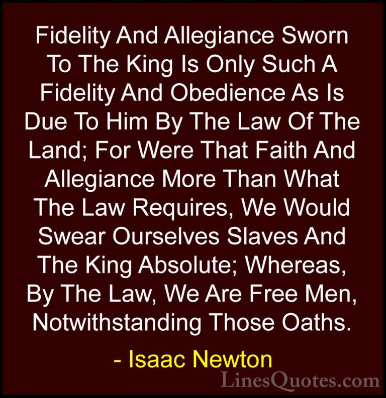 Isaac Newton Quotes (37) - Fidelity And Allegiance Sworn To The K... - QuotesFidelity And Allegiance Sworn To The King Is Only Such A Fidelity And Obedience As Is Due To Him By The Law Of The Land; For Were That Faith And Allegiance More Than What The Law Requires, We Would Swear Ourselves Slaves And The King Absolute; Whereas, By The Law, We Are Free Men, Notwithstanding Those Oaths.