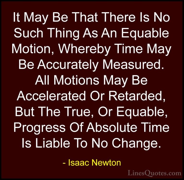 Isaac Newton Quotes (38) - It May Be That There Is No Such Thing ... - QuotesIt May Be That There Is No Such Thing As An Equable Motion, Whereby Time May Be Accurately Measured. All Motions May Be Accelerated Or Retarded, But The True, Or Equable, Progress Of Absolute Time Is Liable To No Change.