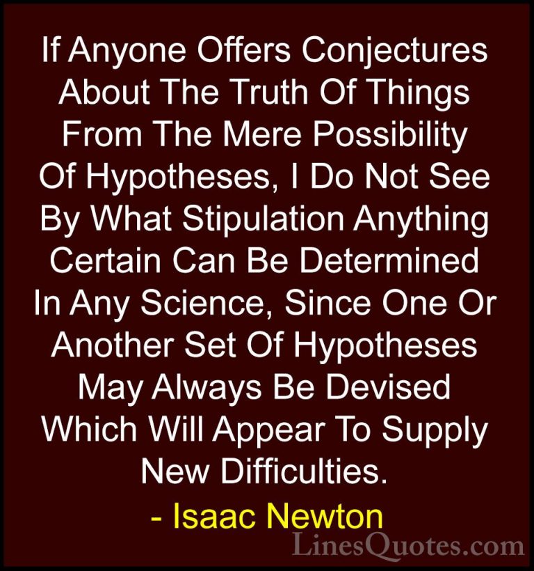 Isaac Newton Quotes (40) - If Anyone Offers Conjectures About The... - QuotesIf Anyone Offers Conjectures About The Truth Of Things From The Mere Possibility Of Hypotheses, I Do Not See By What Stipulation Anything Certain Can Be Determined In Any Science, Since One Or Another Set Of Hypotheses May Always Be Devised Which Will Appear To Supply New Difficulties.