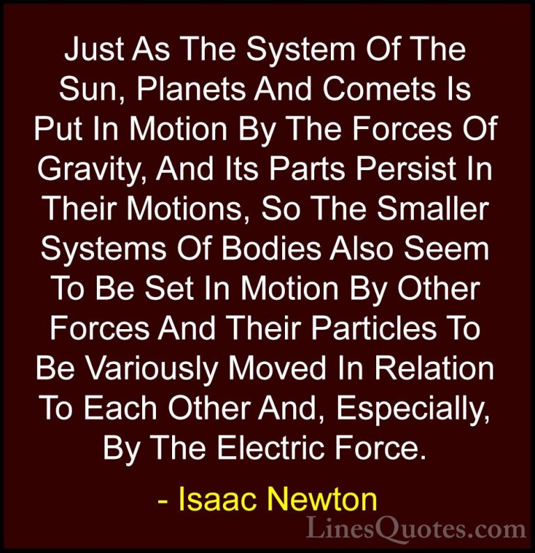 Isaac Newton Quotes (45) - Just As The System Of The Sun, Planets... - QuotesJust As The System Of The Sun, Planets And Comets Is Put In Motion By The Forces Of Gravity, And Its Parts Persist In Their Motions, So The Smaller Systems Of Bodies Also Seem To Be Set In Motion By Other Forces And Their Particles To Be Variously Moved In Relation To Each Other And, Especially, By The Electric Force.