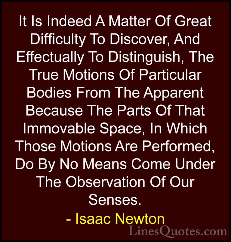 Isaac Newton Quotes (51) - It Is Indeed A Matter Of Great Difficu... - QuotesIt Is Indeed A Matter Of Great Difficulty To Discover, And Effectually To Distinguish, The True Motions Of Particular Bodies From The Apparent Because The Parts Of That Immovable Space, In Which Those Motions Are Performed, Do By No Means Come Under The Observation Of Our Senses.