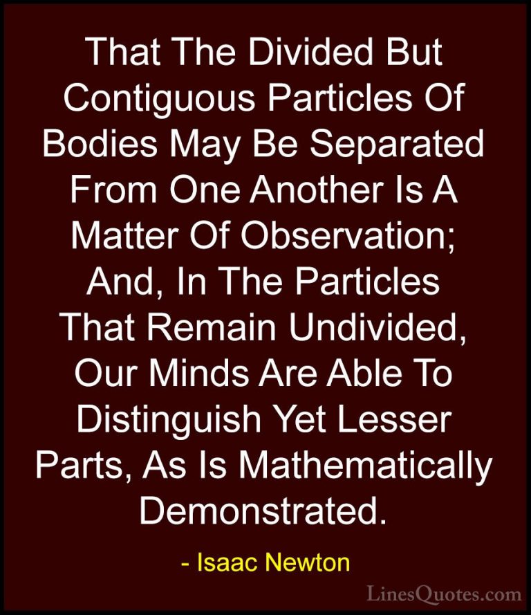 Isaac Newton Quotes (52) - That The Divided But Contiguous Partic... - QuotesThat The Divided But Contiguous Particles Of Bodies May Be Separated From One Another Is A Matter Of Observation; And, In The Particles That Remain Undivided, Our Minds Are Able To Distinguish Yet Lesser Parts, As Is Mathematically Demonstrated.