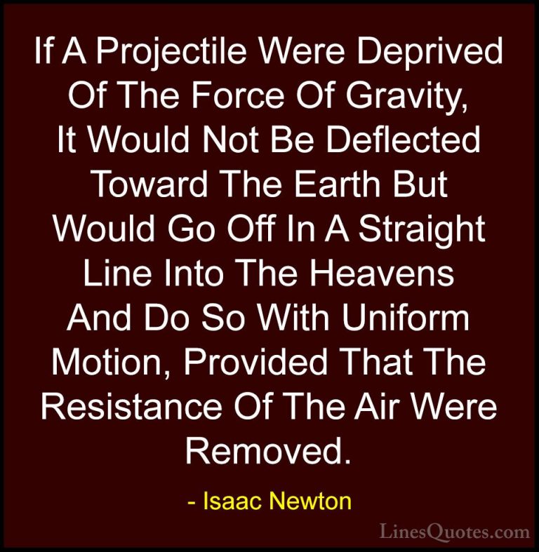 Isaac Newton Quotes (54) - If A Projectile Were Deprived Of The F... - QuotesIf A Projectile Were Deprived Of The Force Of Gravity, It Would Not Be Deflected Toward The Earth But Would Go Off In A Straight Line Into The Heavens And Do So With Uniform Motion, Provided That The Resistance Of The Air Were Removed.
