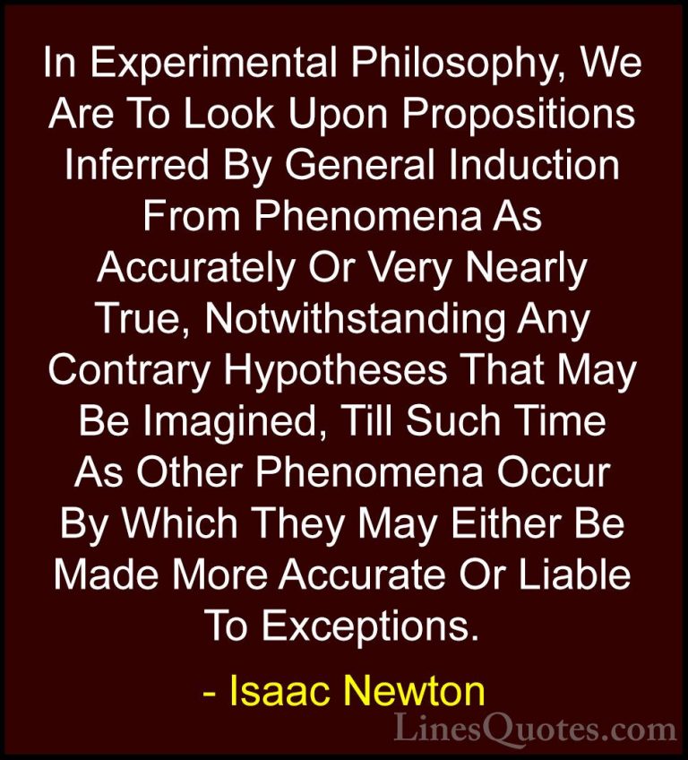 Isaac Newton Quotes (55) - In Experimental Philosophy, We Are To ... - QuotesIn Experimental Philosophy, We Are To Look Upon Propositions Inferred By General Induction From Phenomena As Accurately Or Very Nearly True, Notwithstanding Any Contrary Hypotheses That May Be Imagined, Till Such Time As Other Phenomena Occur By Which They May Either Be Made More Accurate Or Liable To Exceptions.