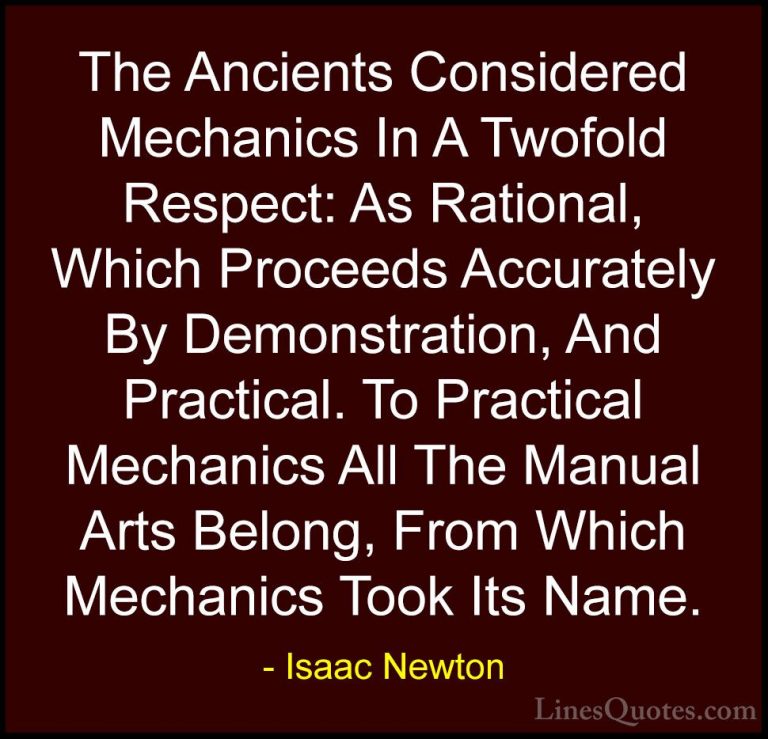 Isaac Newton Quotes (59) - The Ancients Considered Mechanics In A... - QuotesThe Ancients Considered Mechanics In A Twofold Respect: As Rational, Which Proceeds Accurately By Demonstration, And Practical. To Practical Mechanics All The Manual Arts Belong, From Which Mechanics Took Its Name.