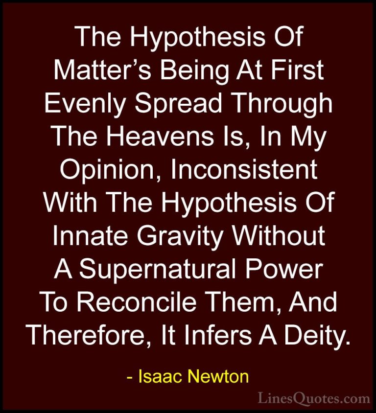 Isaac Newton Quotes (60) - The Hypothesis Of Matter's Being At Fi... - QuotesThe Hypothesis Of Matter's Being At First Evenly Spread Through The Heavens Is, In My Opinion, Inconsistent With The Hypothesis Of Innate Gravity Without A Supernatural Power To Reconcile Them, And Therefore, It Infers A Deity.
