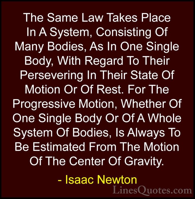 Isaac Newton Quotes (62) - The Same Law Takes Place In A System, ... - QuotesThe Same Law Takes Place In A System, Consisting Of Many Bodies, As In One Single Body, With Regard To Their Persevering In Their State Of Motion Or Of Rest. For The Progressive Motion, Whether Of One Single Body Or Of A Whole System Of Bodies, Is Always To Be Estimated From The Motion Of The Center Of Gravity.
