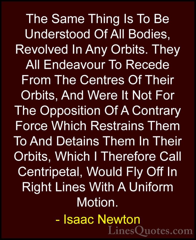 Isaac Newton Quotes (63) - The Same Thing Is To Be Understood Of ... - QuotesThe Same Thing Is To Be Understood Of All Bodies, Revolved In Any Orbits. They All Endeavour To Recede From The Centres Of Their Orbits, And Were It Not For The Opposition Of A Contrary Force Which Restrains Them To And Detains Them In Their Orbits, Which I Therefore Call Centripetal, Would Fly Off In Right Lines With A Uniform Motion.