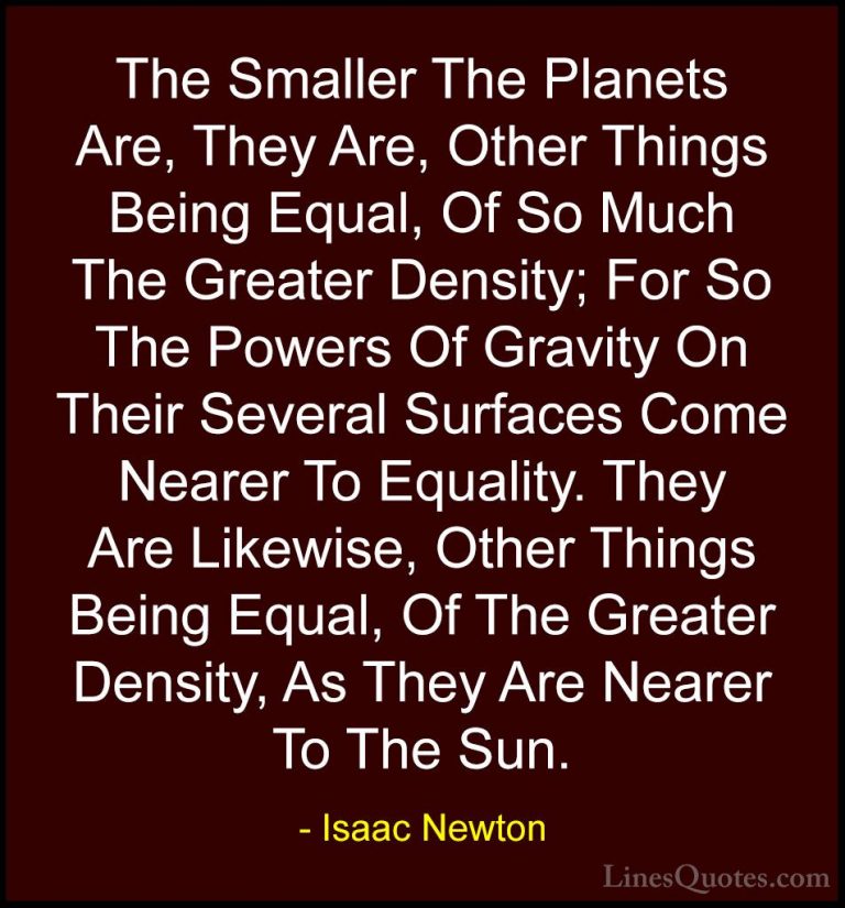 Isaac Newton Quotes (64) - The Smaller The Planets Are, They Are,... - QuotesThe Smaller The Planets Are, They Are, Other Things Being Equal, Of So Much The Greater Density; For So The Powers Of Gravity On Their Several Surfaces Come Nearer To Equality. They Are Likewise, Other Things Being Equal, Of The Greater Density, As They Are Nearer To The Sun.