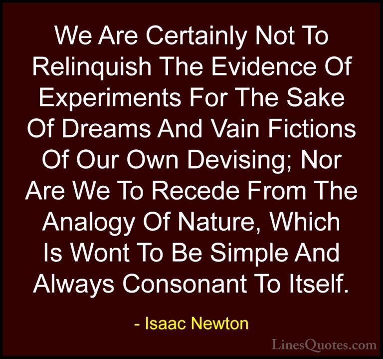 Isaac Newton Quotes (66) - We Are Certainly Not To Relinquish The... - QuotesWe Are Certainly Not To Relinquish The Evidence Of Experiments For The Sake Of Dreams And Vain Fictions Of Our Own Devising; Nor Are We To Recede From The Analogy Of Nature, Which Is Wont To Be Simple And Always Consonant To Itself.