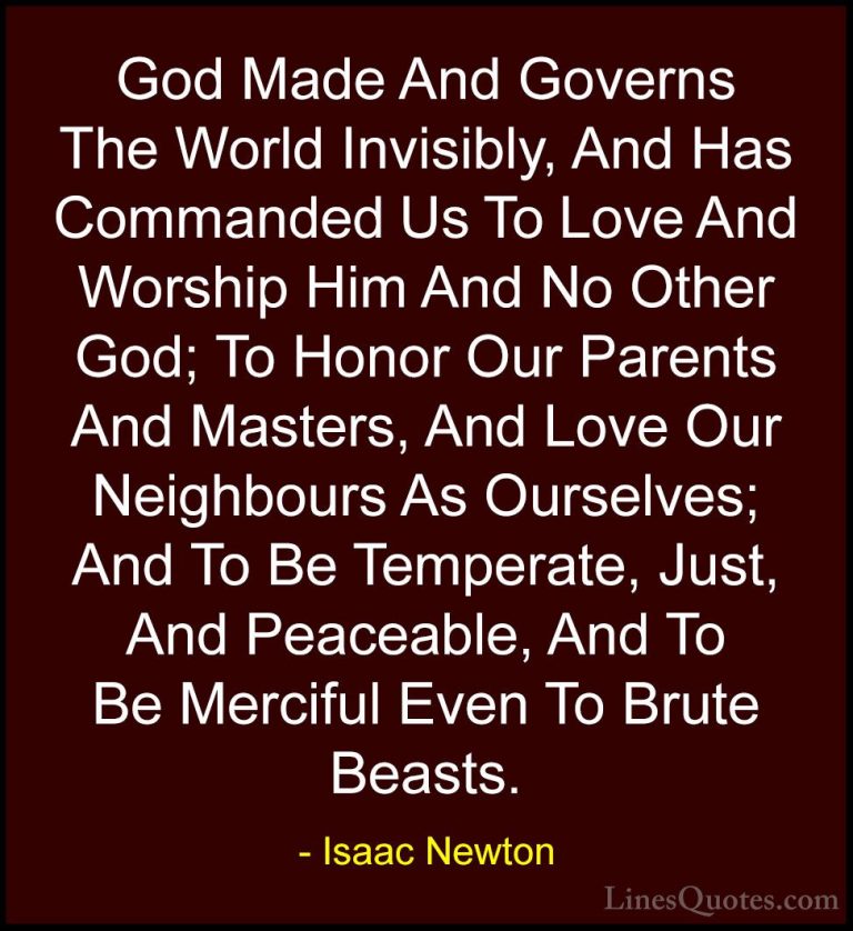 Isaac Newton Quotes (69) - God Made And Governs The World Invisib... - QuotesGod Made And Governs The World Invisibly, And Has Commanded Us To Love And Worship Him And No Other God; To Honor Our Parents And Masters, And Love Our Neighbours As Ourselves; And To Be Temperate, Just, And Peaceable, And To Be Merciful Even To Brute Beasts.