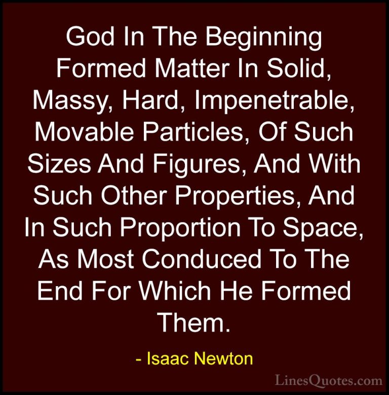 Isaac Newton Quotes (70) - God In The Beginning Formed Matter In ... - QuotesGod In The Beginning Formed Matter In Solid, Massy, Hard, Impenetrable, Movable Particles, Of Such Sizes And Figures, And With Such Other Properties, And In Such Proportion To Space, As Most Conduced To The End For Which He Formed Them.