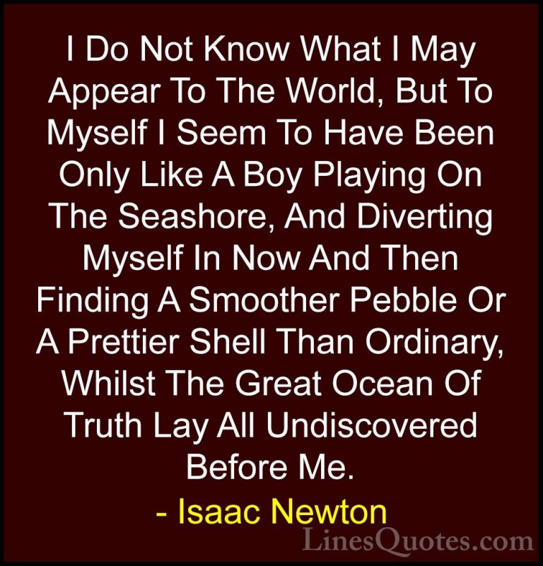 Isaac Newton Quotes (8) - I Do Not Know What I May Appear To The ... - QuotesI Do Not Know What I May Appear To The World, But To Myself I Seem To Have Been Only Like A Boy Playing On The Seashore, And Diverting Myself In Now And Then Finding A Smoother Pebble Or A Prettier Shell Than Ordinary, Whilst The Great Ocean Of Truth Lay All Undiscovered Before Me.