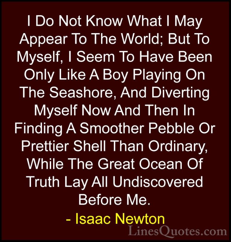 Isaac Newton Quotes (9) - I Do Not Know What I May Appear To The ... - QuotesI Do Not Know What I May Appear To The World; But To Myself, I Seem To Have Been Only Like A Boy Playing On The Seashore, And Diverting Myself Now And Then In Finding A Smoother Pebble Or Prettier Shell Than Ordinary, While The Great Ocean Of Truth Lay All Undiscovered Before Me.