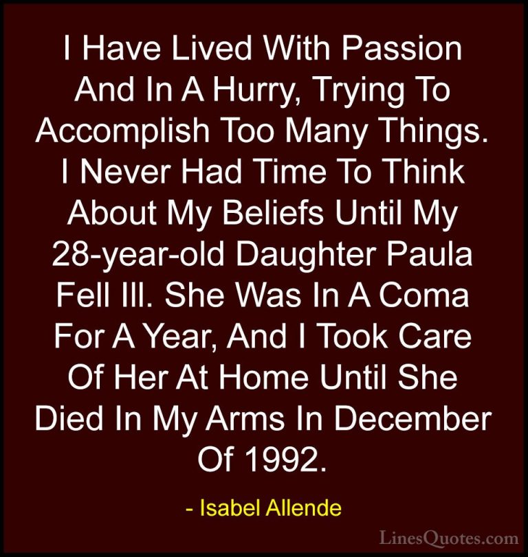 Isabel Allende Quotes (10) - I Have Lived With Passion And In A H... - QuotesI Have Lived With Passion And In A Hurry, Trying To Accomplish Too Many Things. I Never Had Time To Think About My Beliefs Until My 28-year-old Daughter Paula Fell Ill. She Was In A Coma For A Year, And I Took Care Of Her At Home Until She Died In My Arms In December Of 1992.