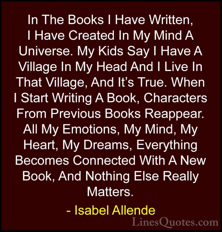 Isabel Allende Quotes (101) - In The Books I Have Written, I Have... - QuotesIn The Books I Have Written, I Have Created In My Mind A Universe. My Kids Say I Have A Village In My Head And I Live In That Village, And It's True. When I Start Writing A Book, Characters From Previous Books Reappear. All My Emotions, My Mind, My Heart, My Dreams, Everything Becomes Connected With A New Book, And Nothing Else Really Matters.