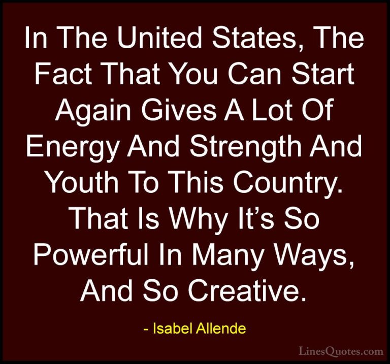 Isabel Allende Quotes (103) - In The United States, The Fact That... - QuotesIn The United States, The Fact That You Can Start Again Gives A Lot Of Energy And Strength And Youth To This Country. That Is Why It's So Powerful In Many Ways, And So Creative.
