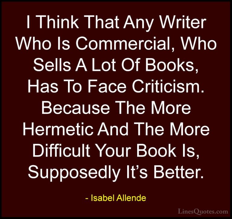 Isabel Allende Quotes (107) - I Think That Any Writer Who Is Comm... - QuotesI Think That Any Writer Who Is Commercial, Who Sells A Lot Of Books, Has To Face Criticism. Because The More Hermetic And The More Difficult Your Book Is, Supposedly It's Better.