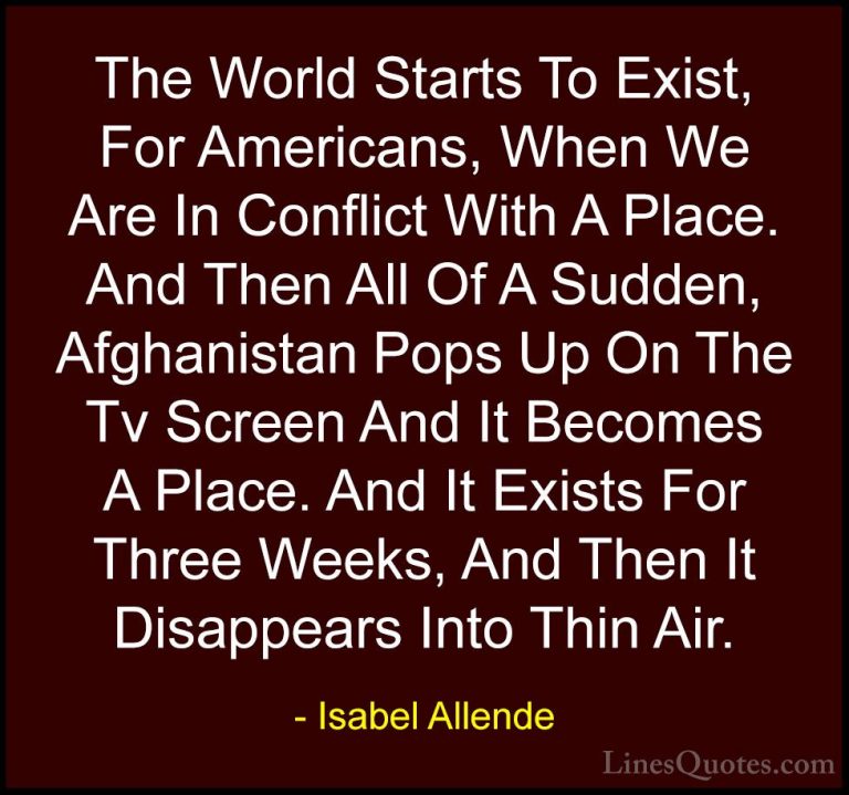 Isabel Allende Quotes (108) - The World Starts To Exist, For Amer... - QuotesThe World Starts To Exist, For Americans, When We Are In Conflict With A Place. And Then All Of A Sudden, Afghanistan Pops Up On The Tv Screen And It Becomes A Place. And It Exists For Three Weeks, And Then It Disappears Into Thin Air.