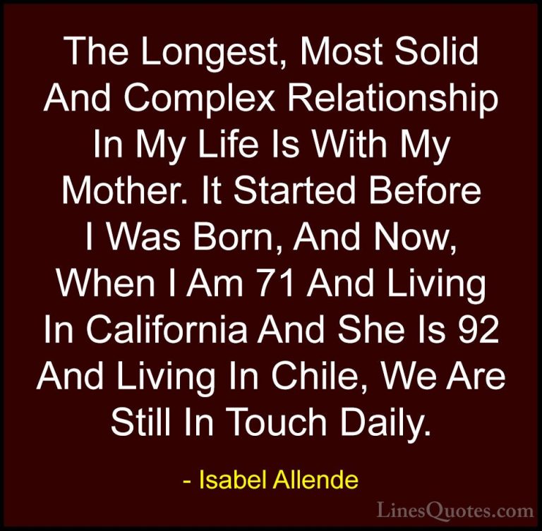 Isabel Allende Quotes (110) - The Longest, Most Solid And Complex... - QuotesThe Longest, Most Solid And Complex Relationship In My Life Is With My Mother. It Started Before I Was Born, And Now, When I Am 71 And Living In California And She Is 92 And Living In Chile, We Are Still In Touch Daily.