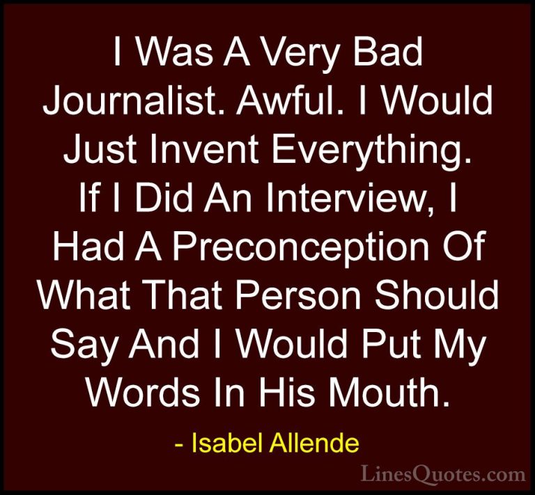 Isabel Allende Quotes (113) - I Was A Very Bad Journalist. Awful.... - QuotesI Was A Very Bad Journalist. Awful. I Would Just Invent Everything. If I Did An Interview, I Had A Preconception Of What That Person Should Say And I Would Put My Words In His Mouth.