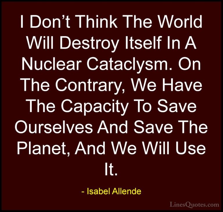 Isabel Allende Quotes (118) - I Don't Think The World Will Destro... - QuotesI Don't Think The World Will Destroy Itself In A Nuclear Cataclysm. On The Contrary, We Have The Capacity To Save Ourselves And Save The Planet, And We Will Use It.