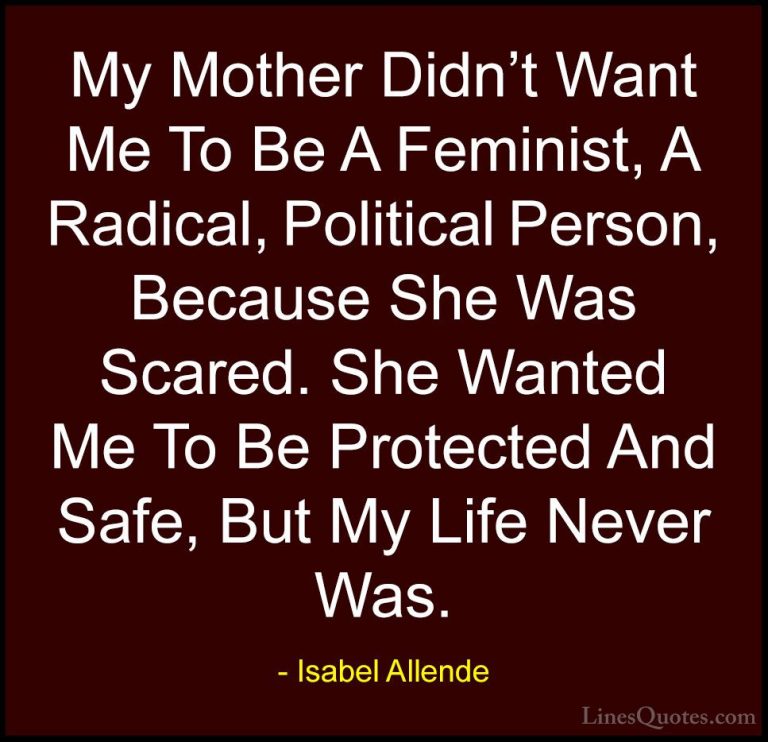 Isabel Allende Quotes (122) - My Mother Didn't Want Me To Be A Fe... - QuotesMy Mother Didn't Want Me To Be A Feminist, A Radical, Political Person, Because She Was Scared. She Wanted Me To Be Protected And Safe, But My Life Never Was.