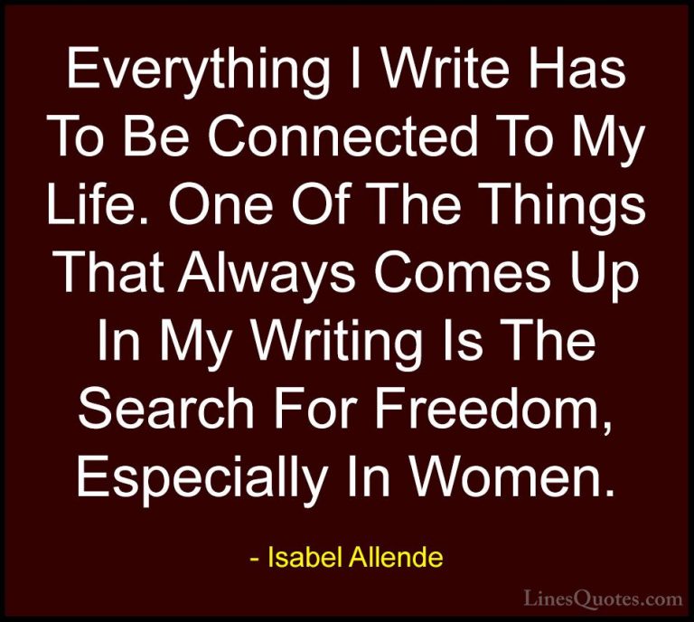 Isabel Allende Quotes (127) - Everything I Write Has To Be Connec... - QuotesEverything I Write Has To Be Connected To My Life. One Of The Things That Always Comes Up In My Writing Is The Search For Freedom, Especially In Women.