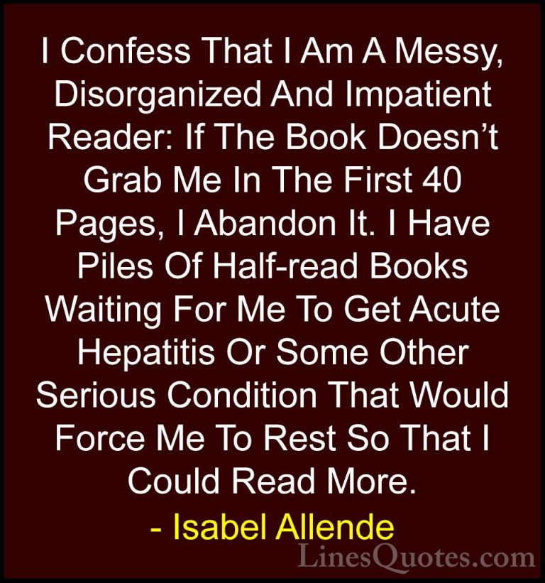 Isabel Allende Quotes (13) - I Confess That I Am A Messy, Disorga... - QuotesI Confess That I Am A Messy, Disorganized And Impatient Reader: If The Book Doesn't Grab Me In The First 40 Pages, I Abandon It. I Have Piles Of Half-read Books Waiting For Me To Get Acute Hepatitis Or Some Other Serious Condition That Would Force Me To Rest So That I Could Read More.