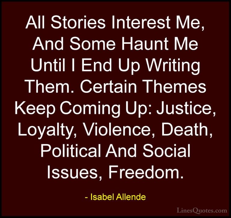 Isabel Allende Quotes (15) - All Stories Interest Me, And Some Ha... - QuotesAll Stories Interest Me, And Some Haunt Me Until I End Up Writing Them. Certain Themes Keep Coming Up: Justice, Loyalty, Violence, Death, Political And Social Issues, Freedom.