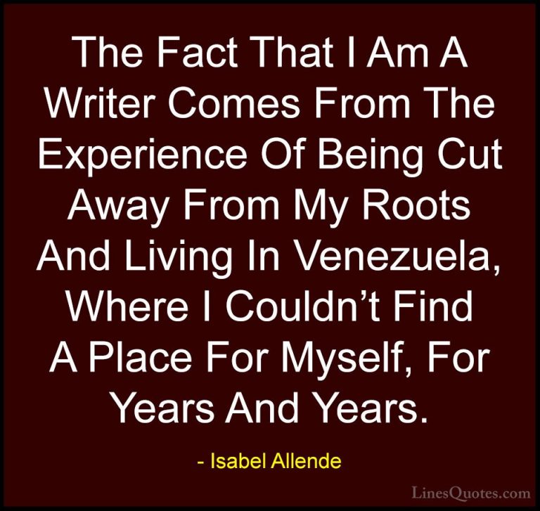 Isabel Allende Quotes (19) - The Fact That I Am A Writer Comes Fr... - QuotesThe Fact That I Am A Writer Comes From The Experience Of Being Cut Away From My Roots And Living In Venezuela, Where I Couldn't Find A Place For Myself, For Years And Years.