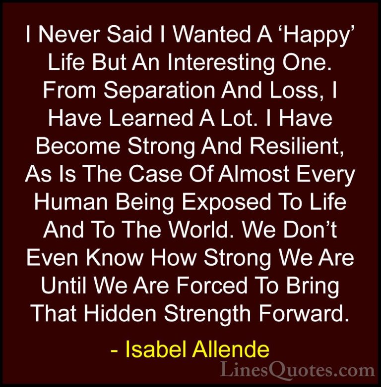 Isabel Allende Quotes (23) - I Never Said I Wanted A 'Happy' Life... - QuotesI Never Said I Wanted A 'Happy' Life But An Interesting One. From Separation And Loss, I Have Learned A Lot. I Have Become Strong And Resilient, As Is The Case Of Almost Every Human Being Exposed To Life And To The World. We Don't Even Know How Strong We Are Until We Are Forced To Bring That Hidden Strength Forward.