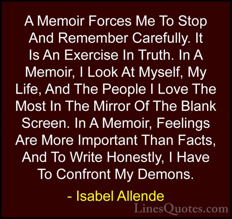 Isabel Allende Quotes (24) - A Memoir Forces Me To Stop And Remem... - QuotesA Memoir Forces Me To Stop And Remember Carefully. It Is An Exercise In Truth. In A Memoir, I Look At Myself, My Life, And The People I Love The Most In The Mirror Of The Blank Screen. In A Memoir, Feelings Are More Important Than Facts, And To Write Honestly, I Have To Confront My Demons.
