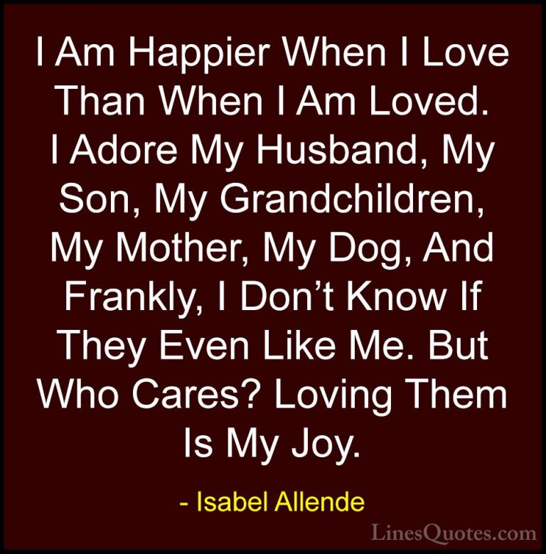 Isabel Allende Quotes (25) - I Am Happier When I Love Than When I... - QuotesI Am Happier When I Love Than When I Am Loved. I Adore My Husband, My Son, My Grandchildren, My Mother, My Dog, And Frankly, I Don't Know If They Even Like Me. But Who Cares? Loving Them Is My Joy.