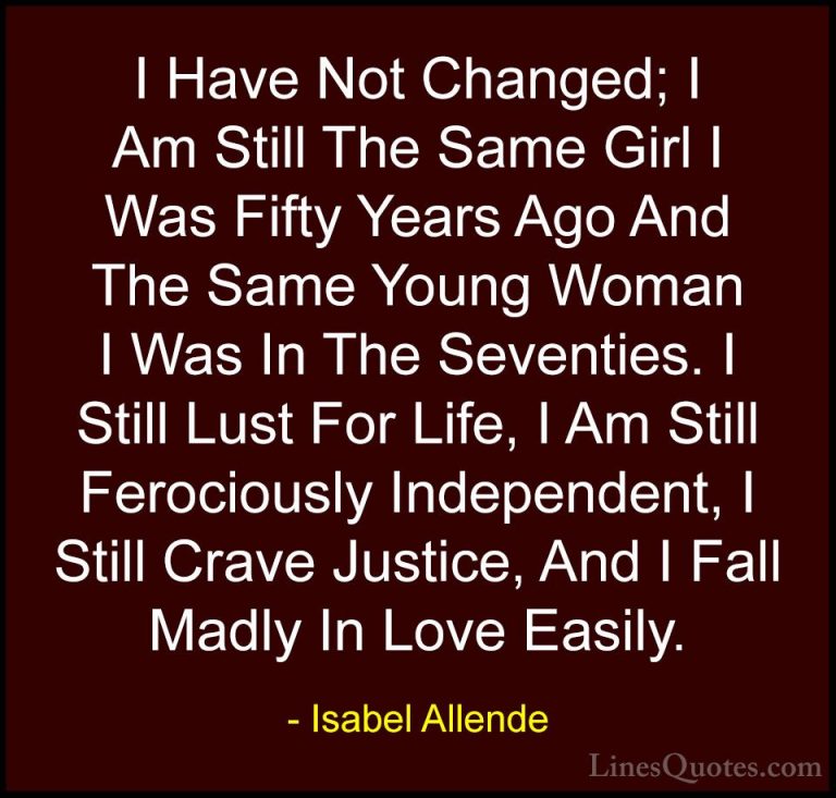 Isabel Allende Quotes (26) - I Have Not Changed; I Am Still The S... - QuotesI Have Not Changed; I Am Still The Same Girl I Was Fifty Years Ago And The Same Young Woman I Was In The Seventies. I Still Lust For Life, I Am Still Ferociously Independent, I Still Crave Justice, And I Fall Madly In Love Easily.