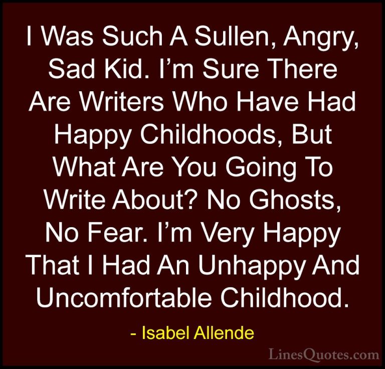 Isabel Allende Quotes (27) - I Was Such A Sullen, Angry, Sad Kid.... - QuotesI Was Such A Sullen, Angry, Sad Kid. I'm Sure There Are Writers Who Have Had Happy Childhoods, But What Are You Going To Write About? No Ghosts, No Fear. I'm Very Happy That I Had An Unhappy And Uncomfortable Childhood.