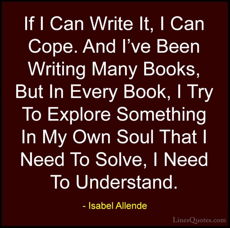 Isabel Allende Quotes (28) - If I Can Write It, I Can Cope. And I... - QuotesIf I Can Write It, I Can Cope. And I've Been Writing Many Books, But In Every Book, I Try To Explore Something In My Own Soul That I Need To Solve, I Need To Understand.