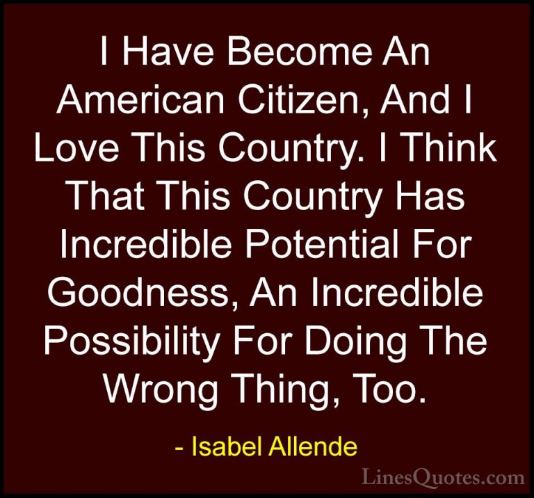 Isabel Allende Quotes (29) - I Have Become An American Citizen, A... - QuotesI Have Become An American Citizen, And I Love This Country. I Think That This Country Has Incredible Potential For Goodness, An Incredible Possibility For Doing The Wrong Thing, Too.