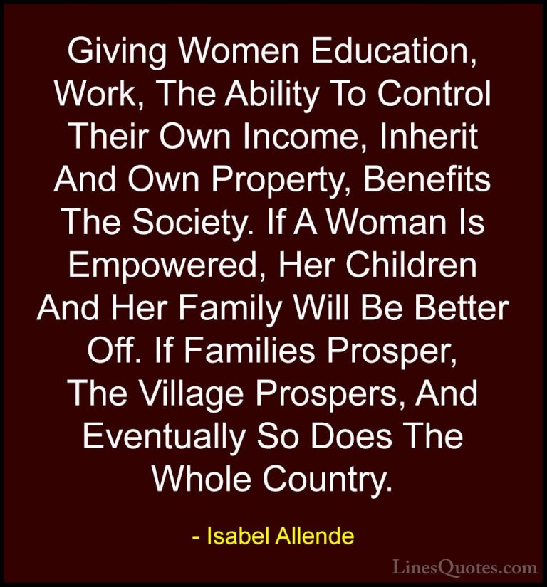 Isabel Allende Quotes (3) - Giving Women Education, Work, The Abi... - QuotesGiving Women Education, Work, The Ability To Control Their Own Income, Inherit And Own Property, Benefits The Society. If A Woman Is Empowered, Her Children And Her Family Will Be Better Off. If Families Prosper, The Village Prospers, And Eventually So Does The Whole Country.